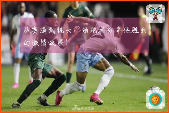 从赛道到镜头，领跑者分享他胜利的激情故事！