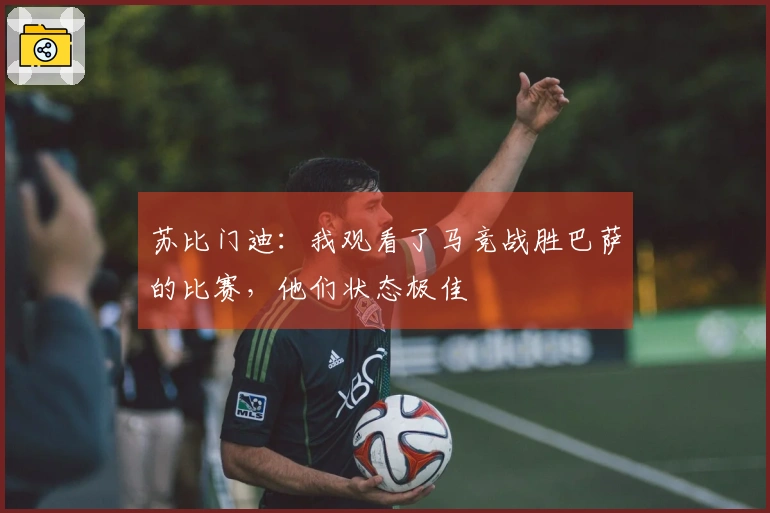 苏比门迪：我观看了马竞战胜巴萨的比赛，他们状态极佳