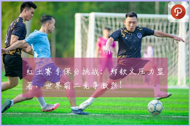 红土赛季保分挑战：郑钦文压力显著，世界前二竞争激烈！