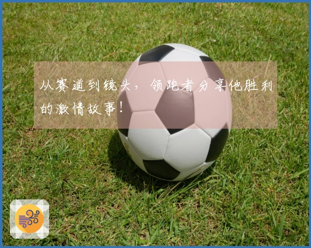 从赛道到镜头，领跑者分享他胜利的激情故事！