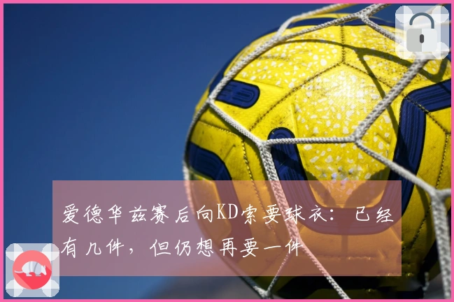 爱德华兹赛后向KD索要球衣：已经有几件，但仍想再要一件