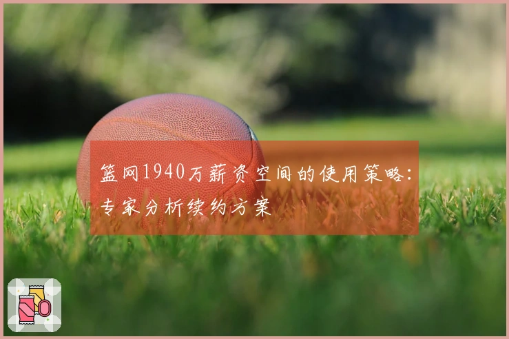 篮网1940万薪资空间的使用策略：专家分析续约方案