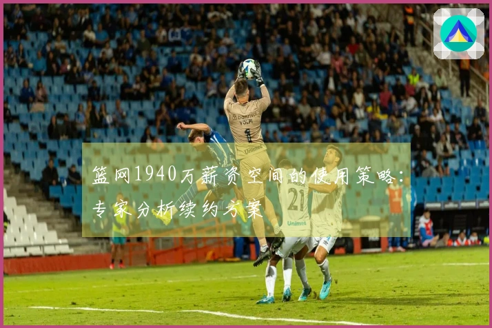 篮网1940万薪资空间的使用策略：专家分析续约方案