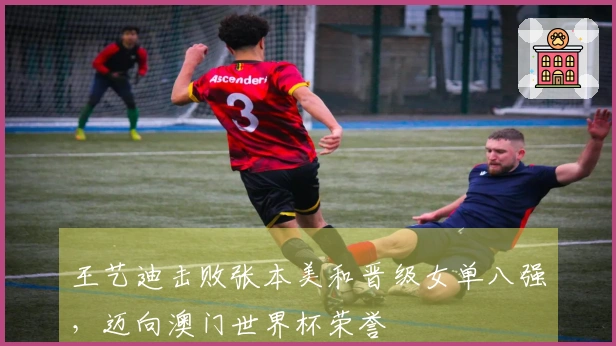 王艺迪击败张本美和晋级女单八强，迈向澳门世界杯荣誉