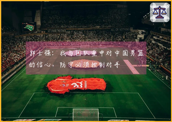 郭士强：我与团队重申对中国男篮的信心，防守必须控制对手