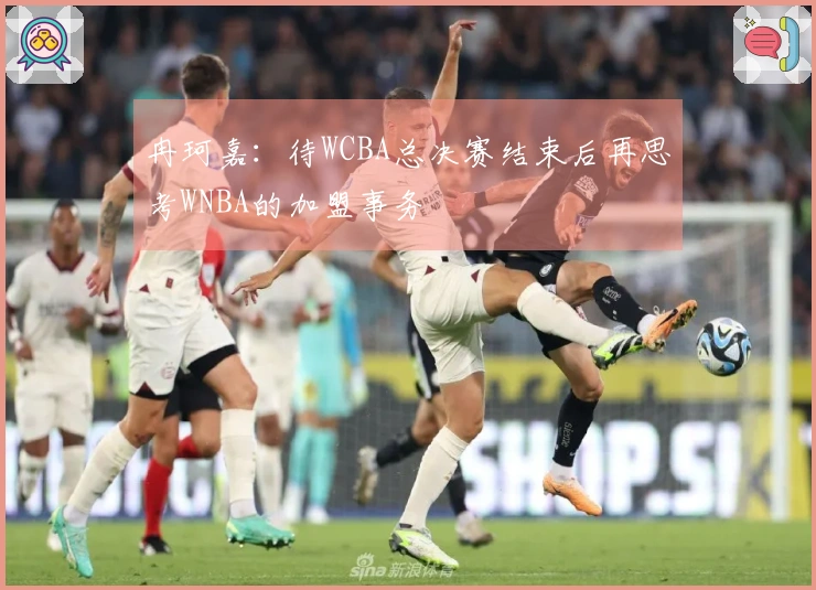 冉珂嘉：待WCBA总决赛结束后再思考WNBA的加盟事务