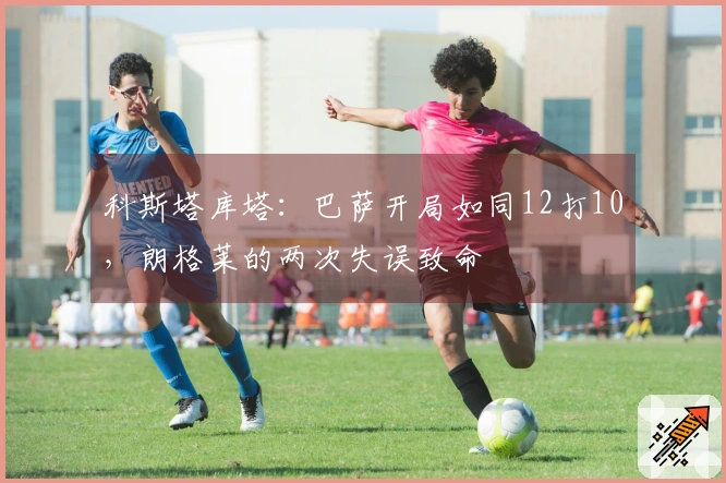 科斯塔库塔：巴萨开局如同12打10，朗格莱的两次失误致命