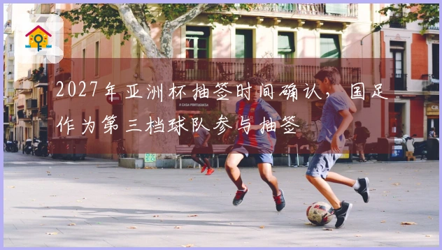 2027年亚洲杯抽签时间确认，国足作为第三档球队参与抽签