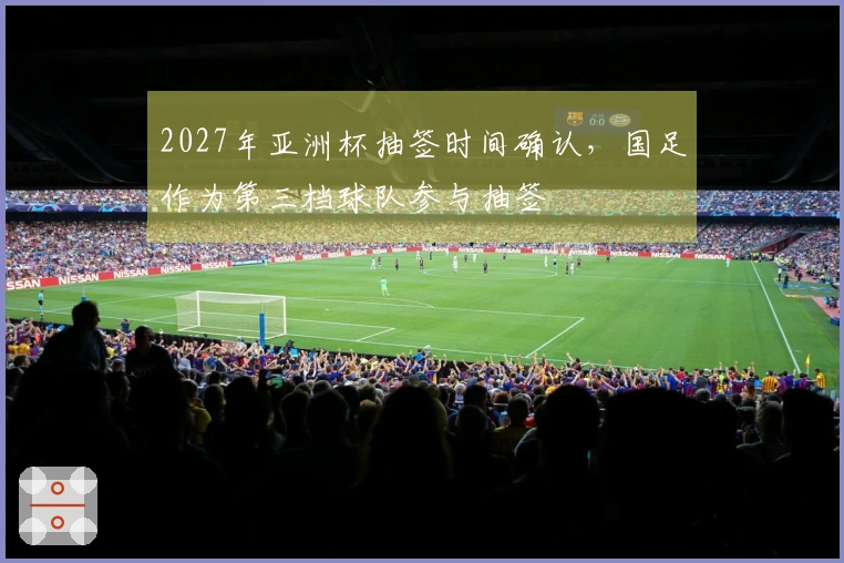 2027年亚洲杯抽签时间确认，国足作为第三档球队参与抽签