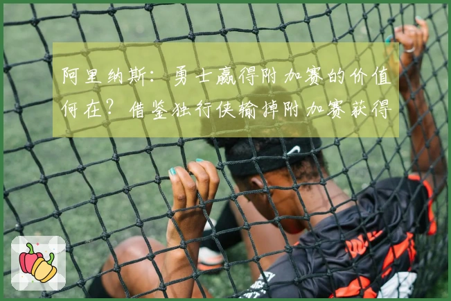 阿里纳斯：勇士赢得附加赛的价值何在？借鉴独行侠输掉附加赛获得状元签的经验