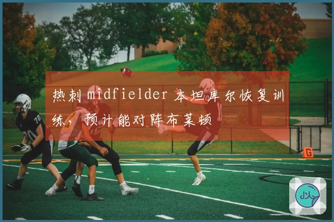 热刺 midfielder 本坦库尔恢复训练，预计能对阵布莱顿