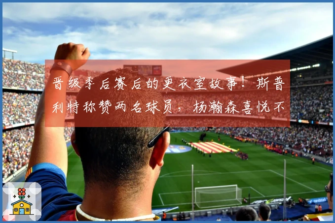 晋级季后赛后的更衣室故事！斯普利特称赞两名球员，杨瀚森喜悦不已