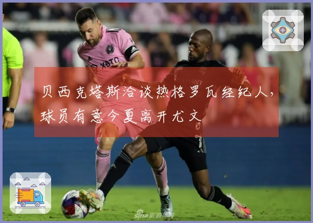 贝西克塔斯洽谈热格罗瓦经纪人，球员有意今夏离开尤文
