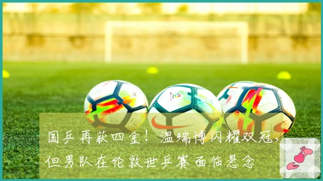 国乒再获四金！温瑞博闪耀双冠，但男队在伦敦世乒赛面临悬念
