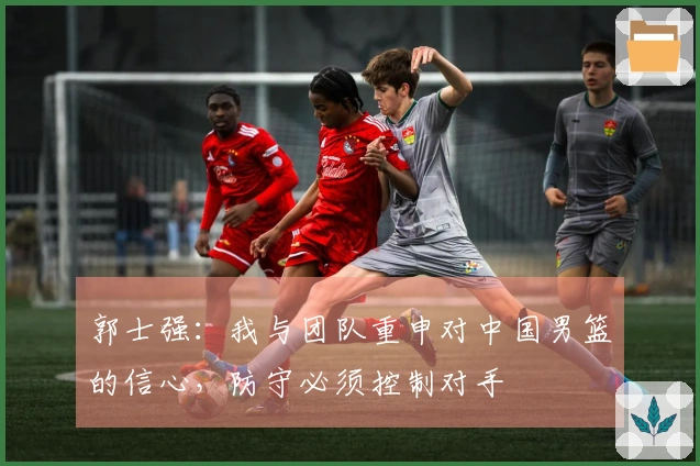 郭士强：我与团队重申对中国男篮的信心，防守必须控制对手
