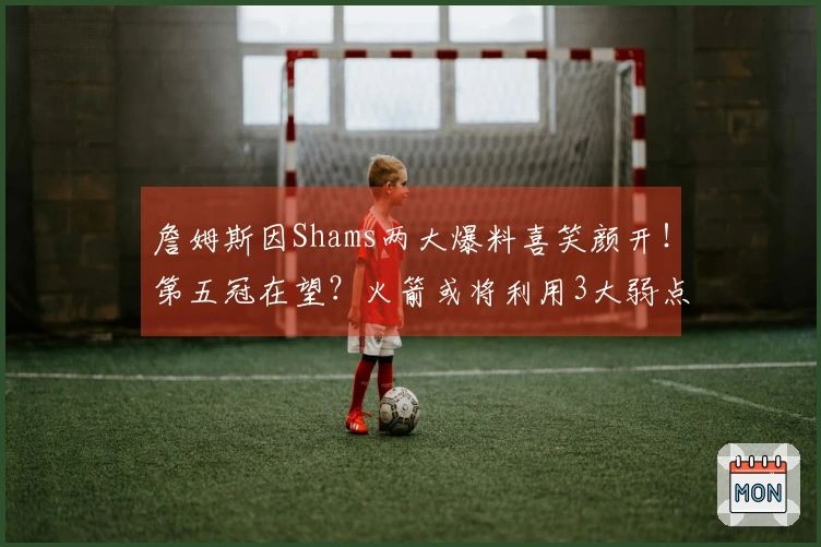 詹姆斯因Shams两大爆料喜笑颜开！第五冠在望？火箭或将利用3大弱点