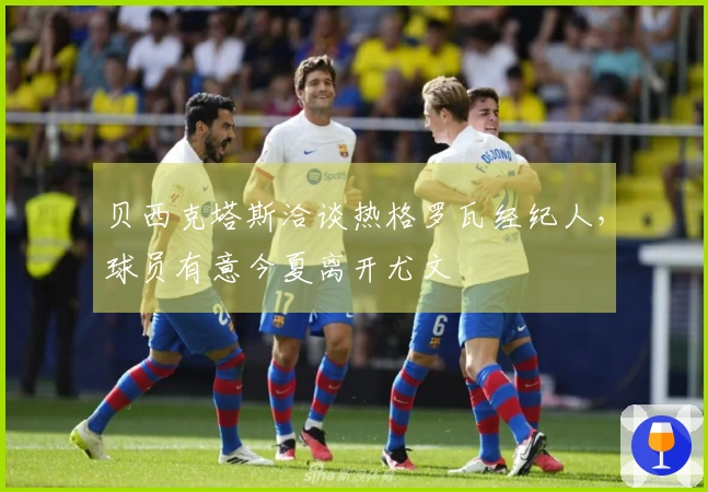 贝西克塔斯洽谈热格罗瓦经纪人，球员有意今夏离开尤文