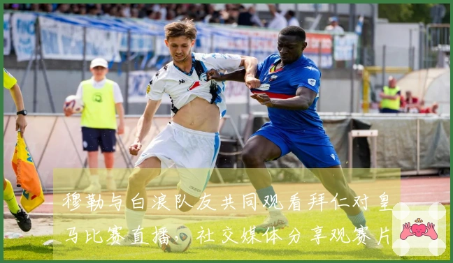 穆勒与白浪队友共同观看拜仁对皇马比赛直播，社交媒体分享观赛片段