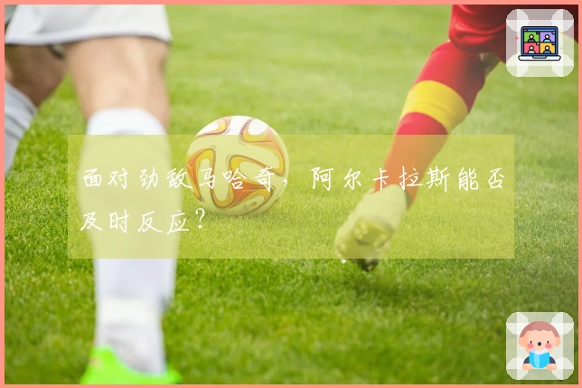 面对劲敌马哈奇，阿尔卡拉斯能否及时反应？