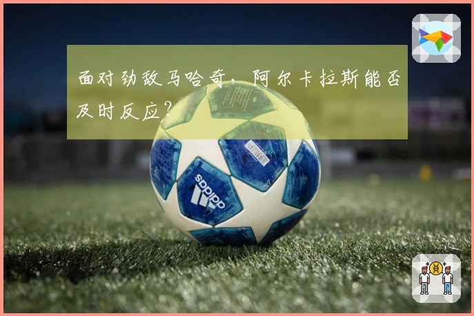 面对劲敌马哈奇，阿尔卡拉斯能否及时反应？